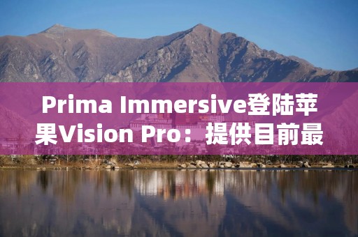 Prima Immersive登陆苹果Vision Pro：提供目前最清晰沉浸式视频