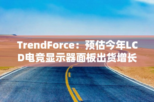 TrendForce：预估今年LCD电竞显示器面板出货增长放缓，同比增5%