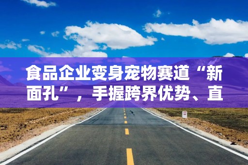食品企业变身宠物赛道“新面孔”，手握跨界优势、直面渠道差异