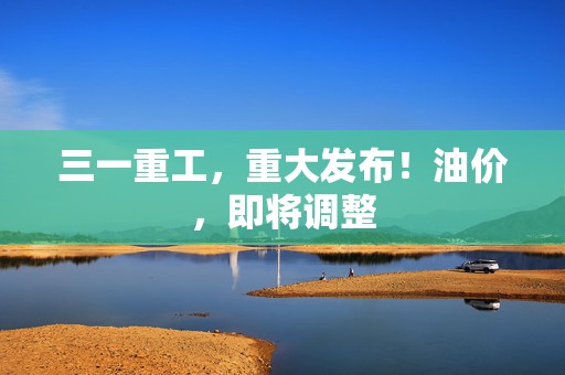 三一重工，重大发布！油价，即将调整