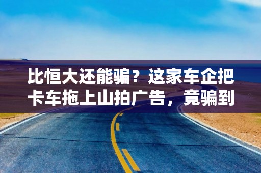 比恒大还能骗？这家车企把卡车拖上山拍广告，竟骗到300亿估值