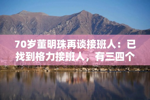 70岁董明珠再谈接班人：已找到格力接班人，有三四个预备人选