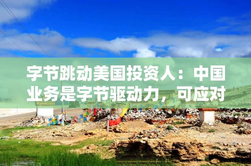 字节跳动美国投资人：中国业务是字节驱动力，可应对TikTok禁令伤害