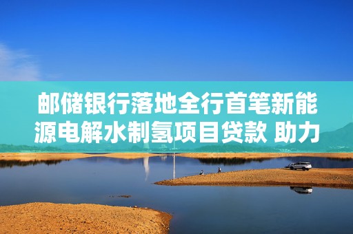 邮储银行落地全行首笔新能源电解水制氢项目贷款 助力开启绿色能源新篇章
