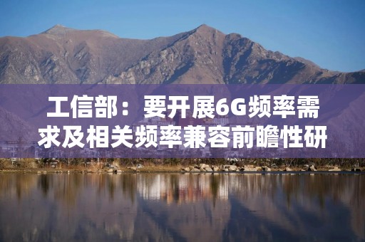 工信部：要开展6G频率需求及相关频率兼容前瞻性研究