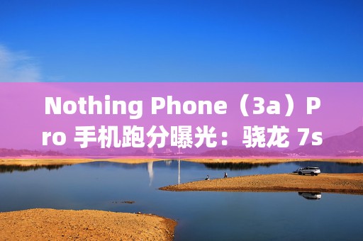 Nothing Phone（3a）Pro 手机跑分曝光：骁龙 7s Gen 3 芯片