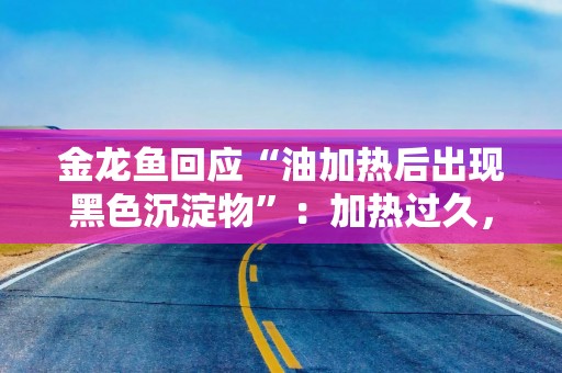 金龙鱼回应“油加热后出现黑色沉淀物”：加热过久，高温后的碳化反应