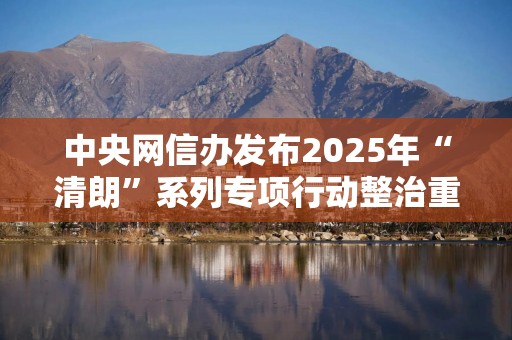 中央网信办发布2025年“清朗”系列专项行动整治重点