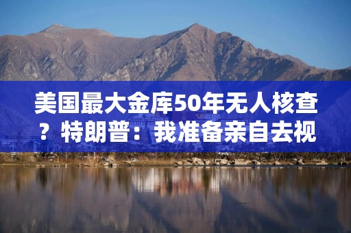 美国最大金库50年无人核查？特朗普：我准备亲自去视察！