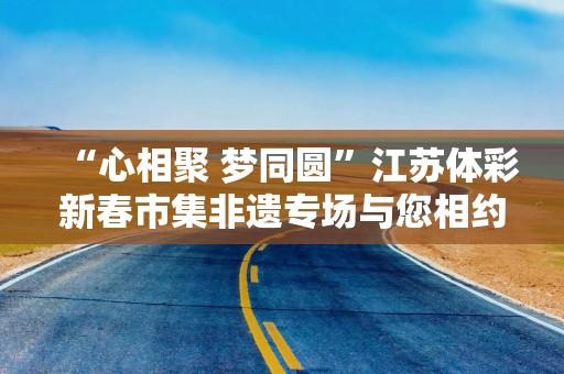 “心相聚 梦同圆”江苏体彩新春市集非遗专场与您相约扬州