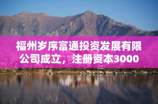 福州岁序富通投资发展有限公司成立，注册资本3000万人民币
