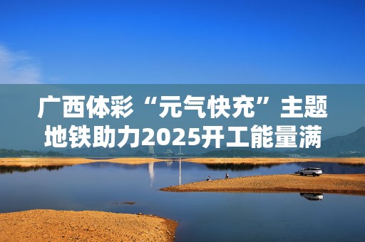 广西体彩“元气快充”主题地铁助力2025开工能量满满