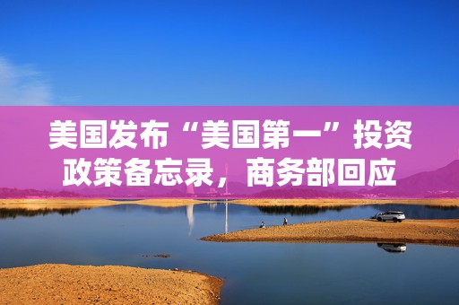 美国发布“美国第一”投资政策备忘录，商务部回应