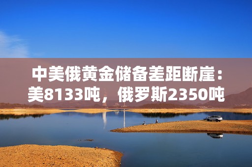 中美俄黄金储备差距断崖：美8133吨，俄罗斯2350吨，中国有多少？