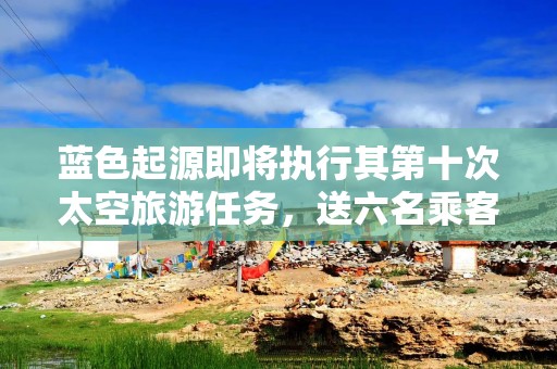 蓝色起源即将执行其第十次太空旅游任务，送六名乘客赴太空边缘