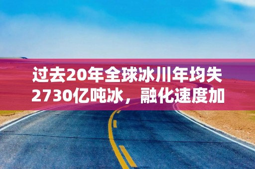 过去20年全球冰川年均失2730亿吨冰，融化速度加快威胁沿海地区