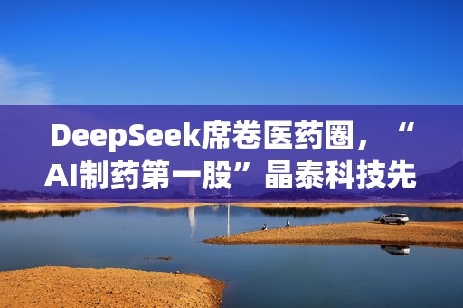 DeepSeek席卷医药圈，“AI制药第一股”晶泰科技先囤钱，火速抛出21亿港元融资案