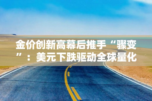 金价创新高幕后推手“骤变”：美元下跌驱动全球量化基金推高金价 纽约—伦敦价差收窄令金价转运潮影响力减弱