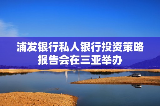 浦发银行私人银行投资策略报告会在三亚举办