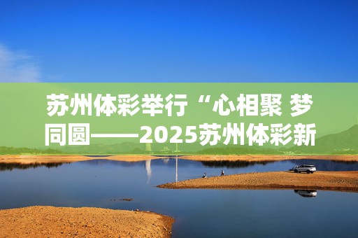 苏州体彩举行“心相聚 梦同圆——2025苏州体彩新春季”主题活动