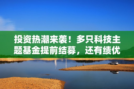 投资热潮来袭！多只科技主题基金提前结募，还有绩优基金开启限购