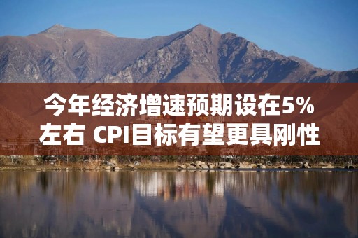 今年经济增速预期设在5%左右 CPI目标有望更具刚性