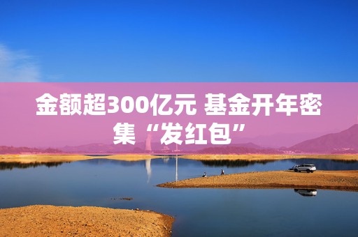 金额超300亿元 基金开年密集“发红包”