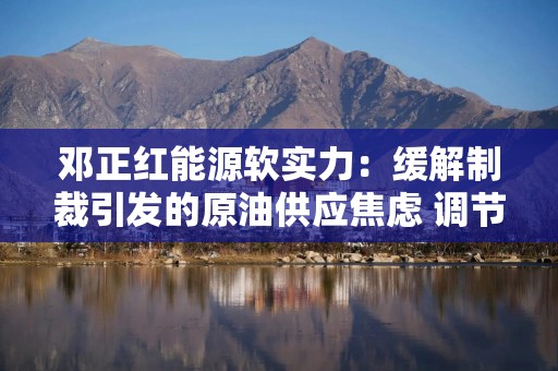 邓正红能源软实力：缓解制裁引发的原油供应焦虑 调节区域性供应平衡市场预期