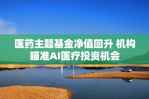 医药主题基金净值回升 机构瞄准AI医疗投资机会