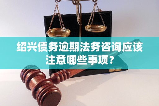 绍兴债务逾期法务咨询应该注意哪些事项？