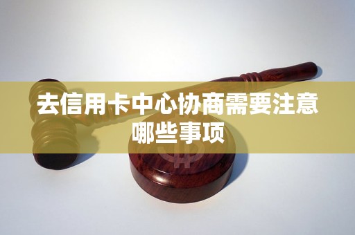 去信用卡中心协商需要注意哪些事项