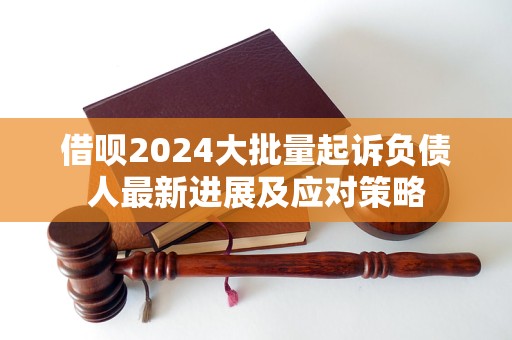 借呗2024大批量起诉负债人最新进展及应对策略