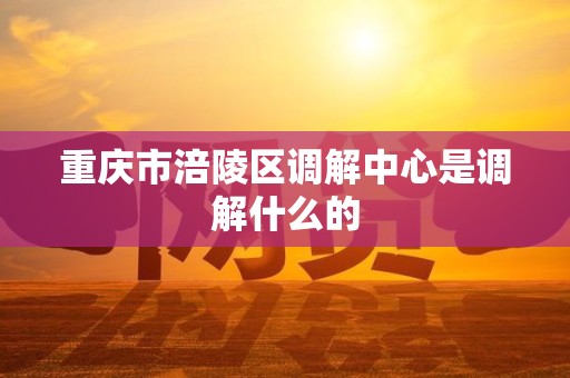 重庆市涪陵区调解中心是调解什么的