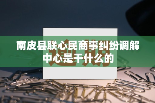 南皮县联心民商事纠纷调解中心是干什么的