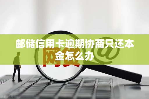 邮储信用卡逾期协商只还本金怎么办
