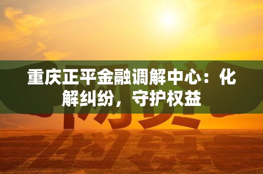 重庆正平金融调解中心：化解纠纷，守护权益