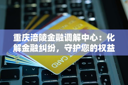 重庆涪陵金融调解中心：化解金融纠纷，守护您的权益