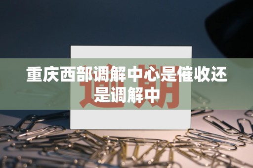 重庆西部调解中心是催收还是调解中