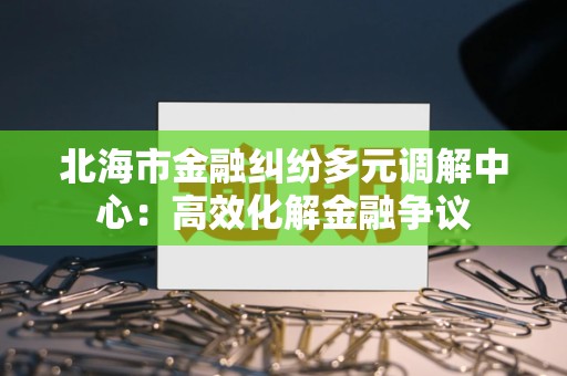 北海市金融纠纷多元调解中心：高效化解金融争议