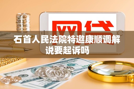 石首人民法院特邀康顺调解说要起诉吗