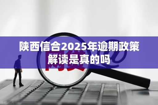 陕西信合2025年逾期政策解读是真的吗