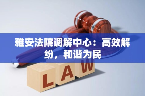 雅安法院调解中心：高效解纷，和谐为民