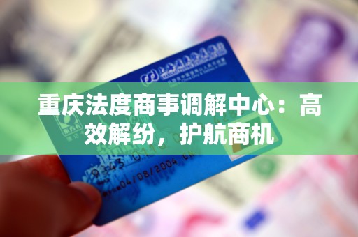 重庆法度商事调解中心：高效解纷，护航商机