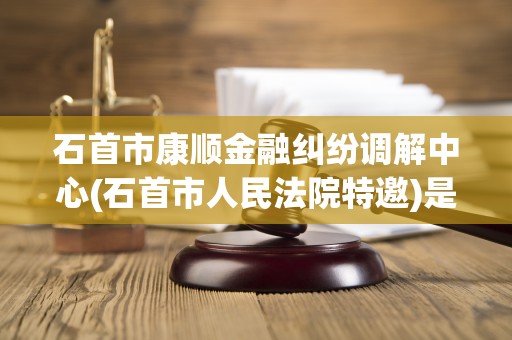 石首市康顺金融纠纷调解中心(石首市人民法院特邀)是什么单位