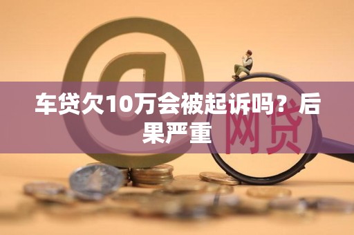 车贷欠10万会被起诉吗?后果严重