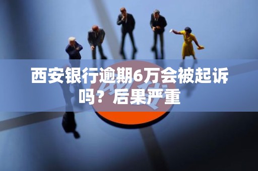西安银行逾期6万会被起诉吗?后果严重