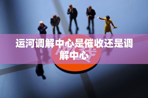 运河调解中心是催收还是调解中心